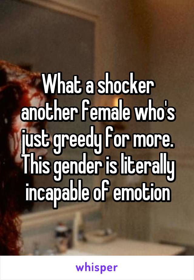 What a shocker another female who's just greedy for more. This gender is literally incapable of emotion