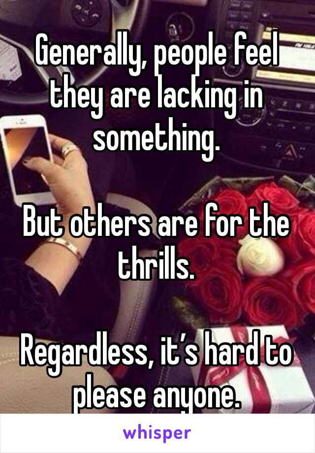 Generally, people feel they are lacking in something. 

But others are for the thrills. 

Regardless, it’s hard to please anyone. 