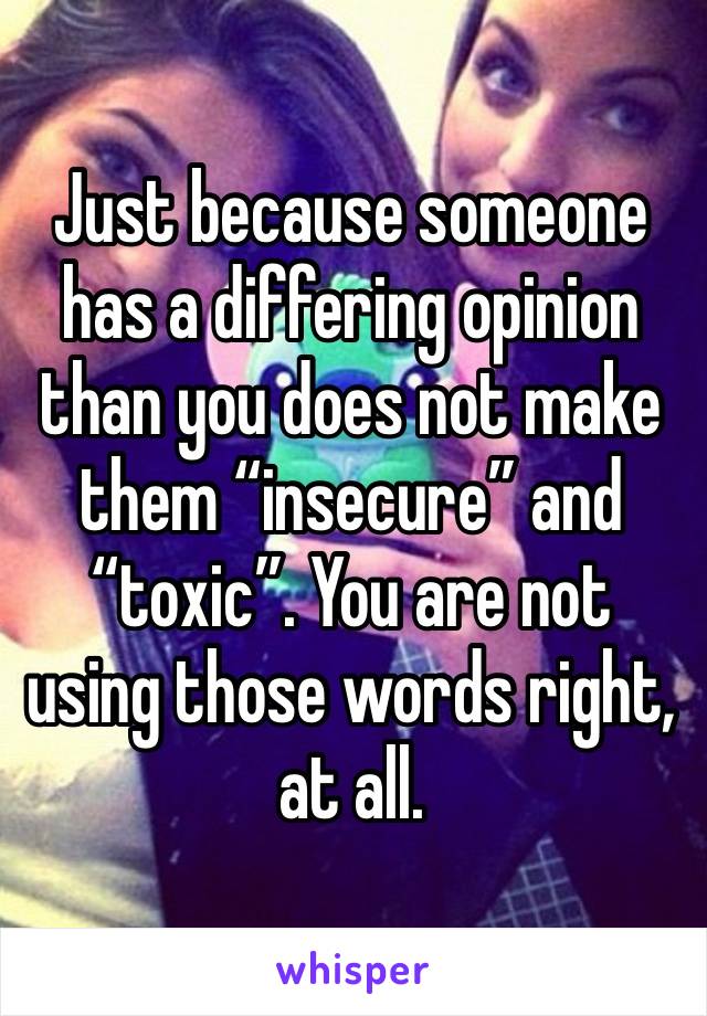 Just because someone has a differing opinion than you does not make them “insecure” and “toxic”. You are not using those words right, at all.