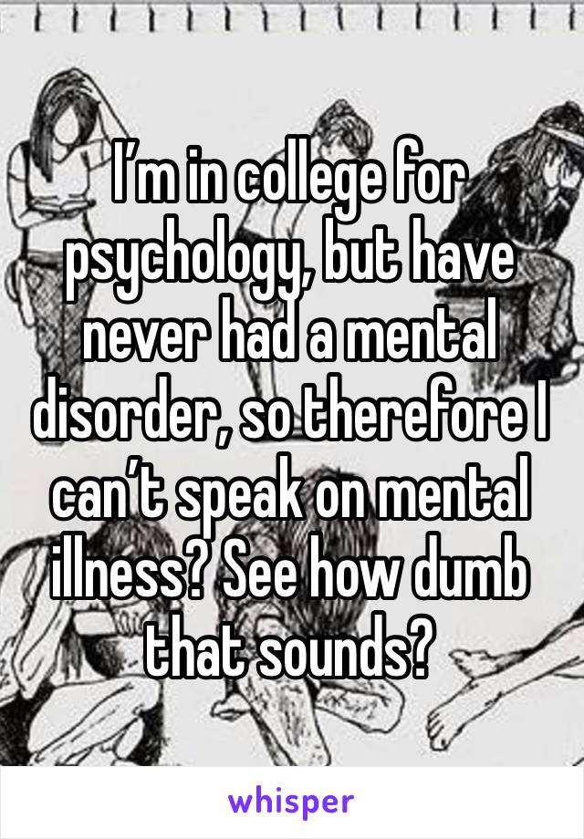 I’m in college for psychology, but have never had a mental disorder, so therefore I can’t speak on mental illness? See how dumb that sounds?