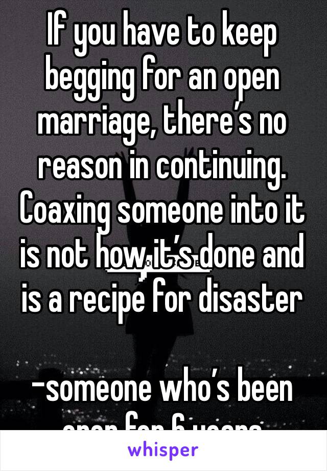 If you have to keep begging for an open marriage, there’s no reason in continuing. Coaxing someone into it is not how it’s done and is a recipe for disaster 

-someone who’s been open for 6 years 