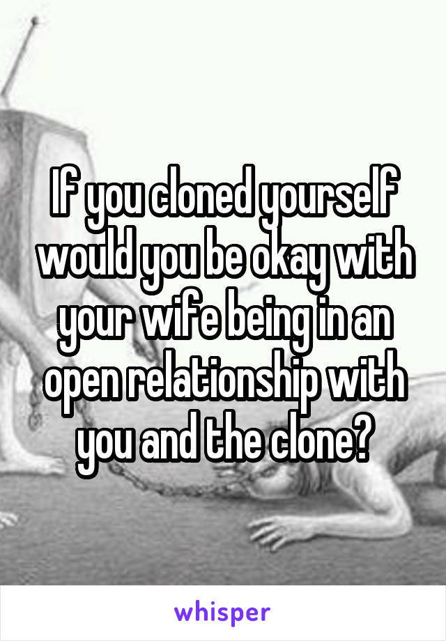 If you cloned yourself would you be okay with your wife being in an open relationship with you and the clone?