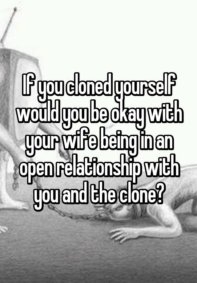 If you cloned yourself would you be okay with your wife being in an open relationship with you and the clone?