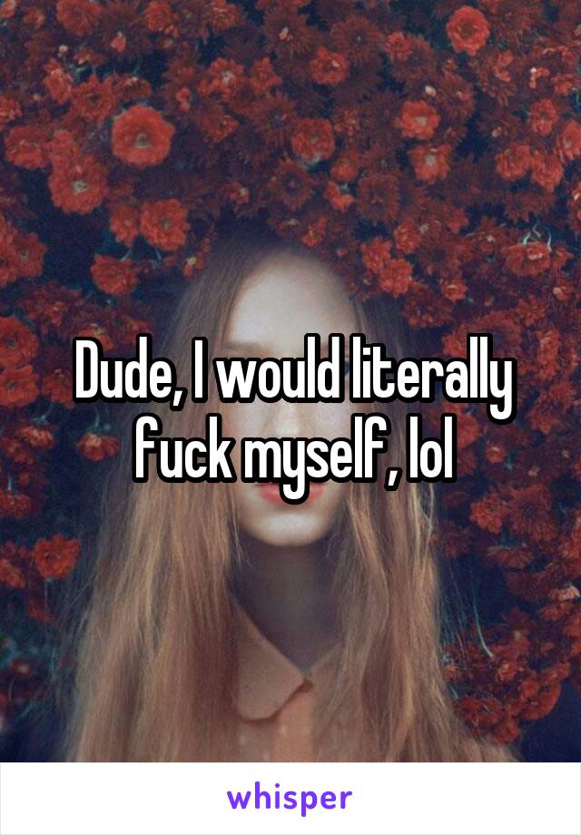 Dude, I would literally fuck myself, lol