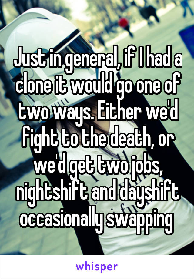 Just in general, if I had a clone it would go one of two ways. Either we'd fight to the death, or we'd get two jobs, nightshift and dayshift occasionally swapping 