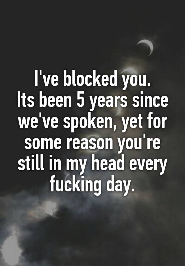 I've blocked you.
Its been 5 years since we've spoken, yet for some reason you're still in my head every fucking day.