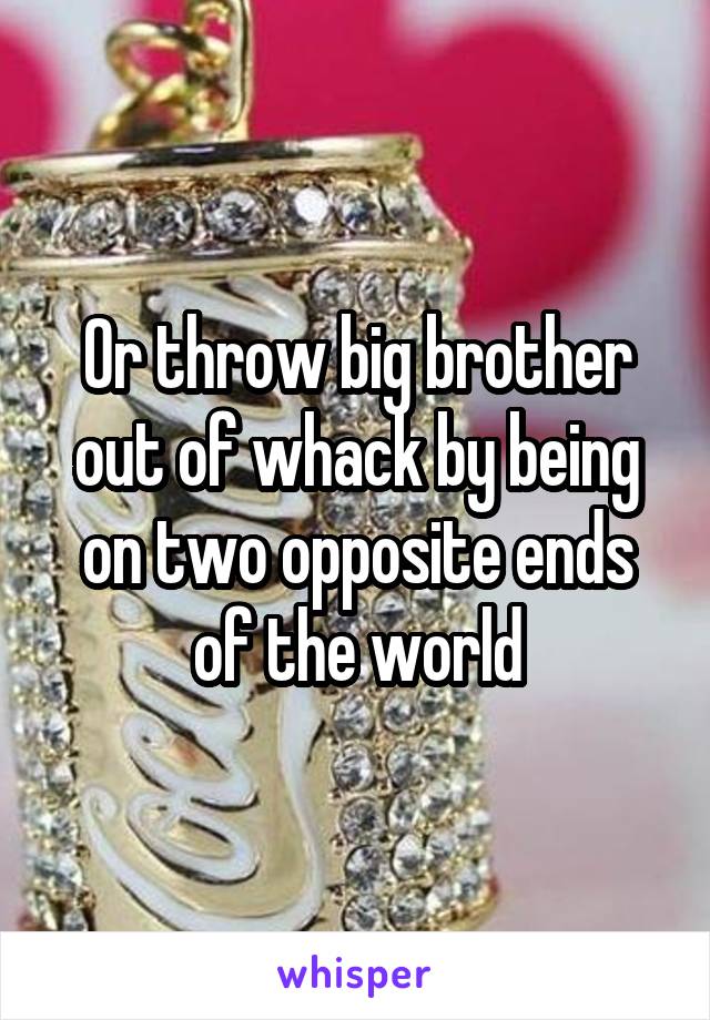 Or throw big brother out of whack by being on two opposite ends of the world