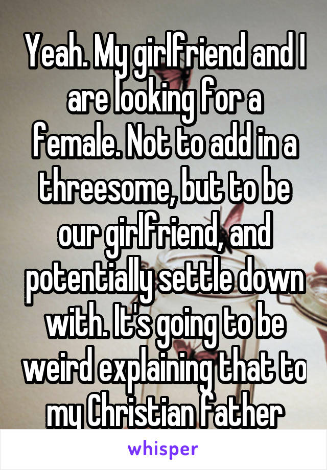 Yeah. My girlfriend and I are looking for a female. Not to add in a threesome, but to be our girlfriend, and potentially settle down with. It's going to be weird explaining that to my Christian father