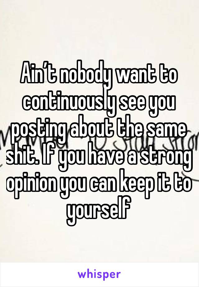 Ain’t nobody want to continuously see you posting about the same shit. If you have a strong opinion you can keep it to yourself