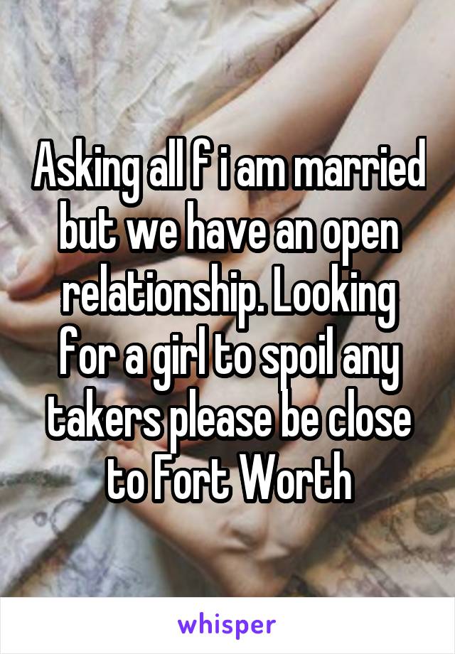 Asking all f i am married but we have an open relationship. Looking for a girl to spoil any takers please be close to Fort Worth