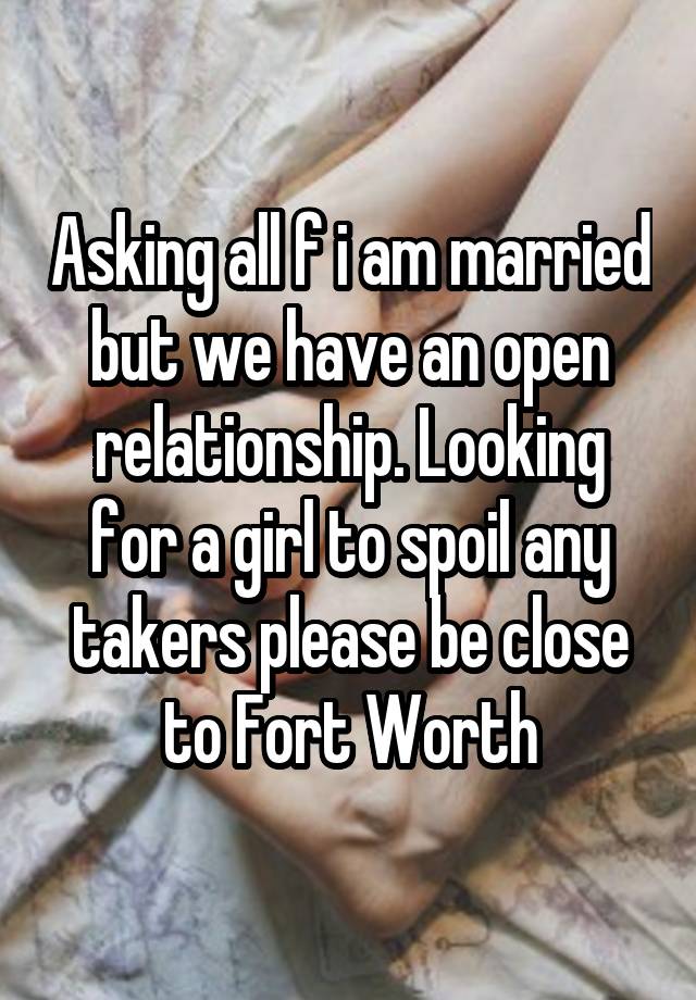 Asking all f i am married but we have an open relationship. Looking for a girl to spoil any takers please be close to Fort Worth