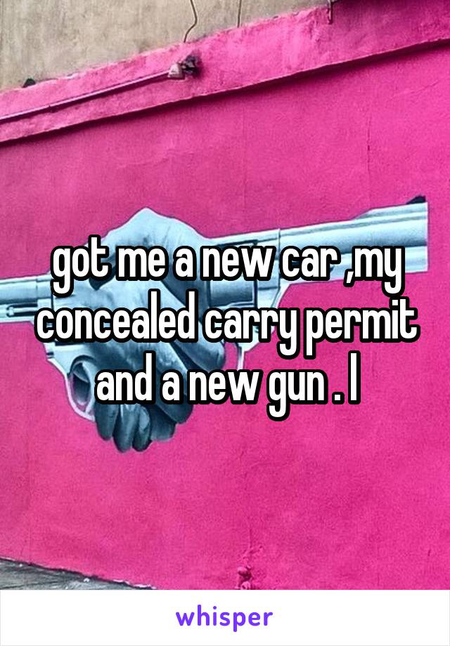 got me a new car ,my concealed carry permit and a new gun . l