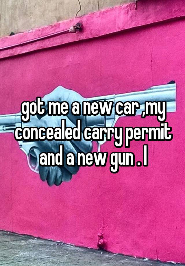 got me a new car ,my concealed carry permit and a new gun . l