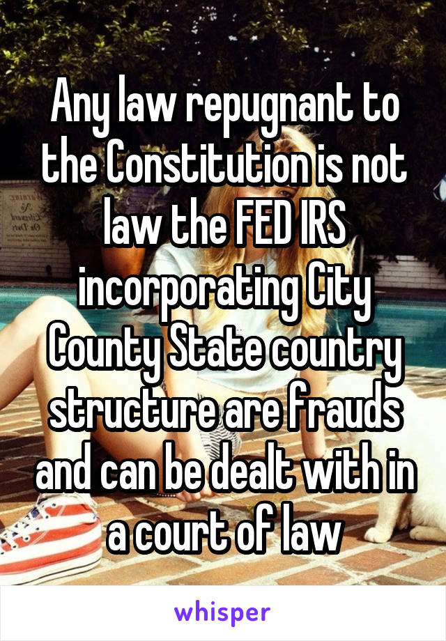 Any law repugnant to the Constitution is not law the FED IRS incorporating City County State country structure are frauds and can be dealt with in a court of law