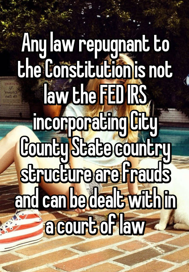 Any law repugnant to the Constitution is not law the FED IRS incorporating City County State country structure are frauds and can be dealt with in a court of law