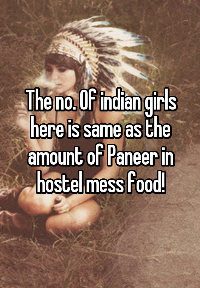 The no. Of indian girls here is same as the amount of Paneer in hostel mess food!