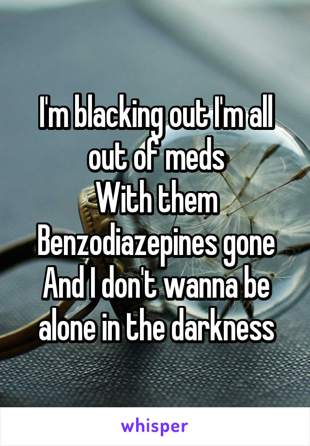 I'm blacking out I'm all out of meds
With them Benzodiazepines gone And I don't wanna be alone in the darkness