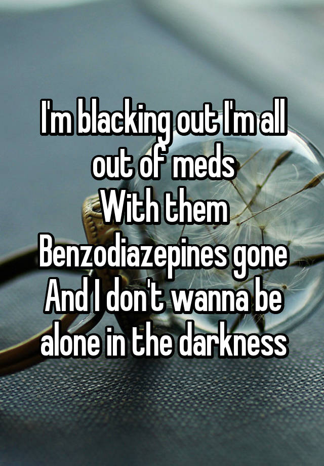 I'm blacking out I'm all out of meds
With them Benzodiazepines gone And I don't wanna be alone in the darkness