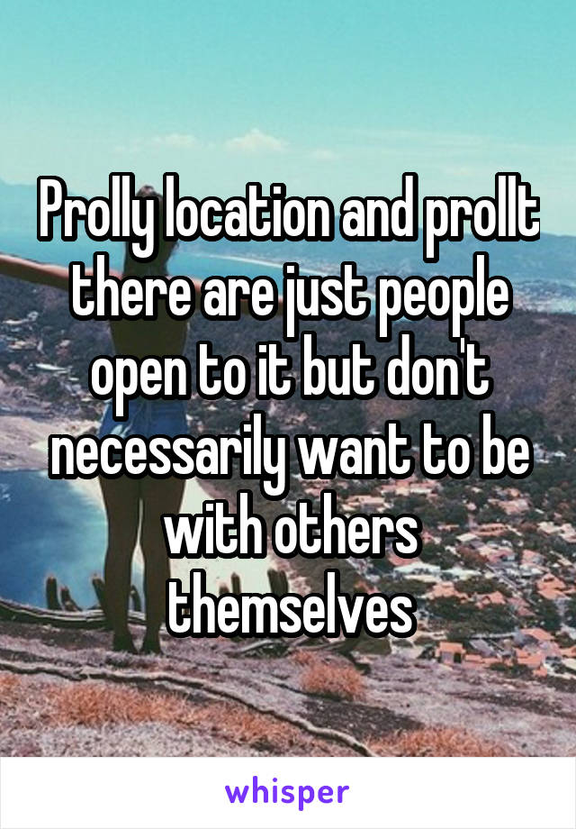 Prolly location and prollt there are just people open to it but don't necessarily want to be with others themselves