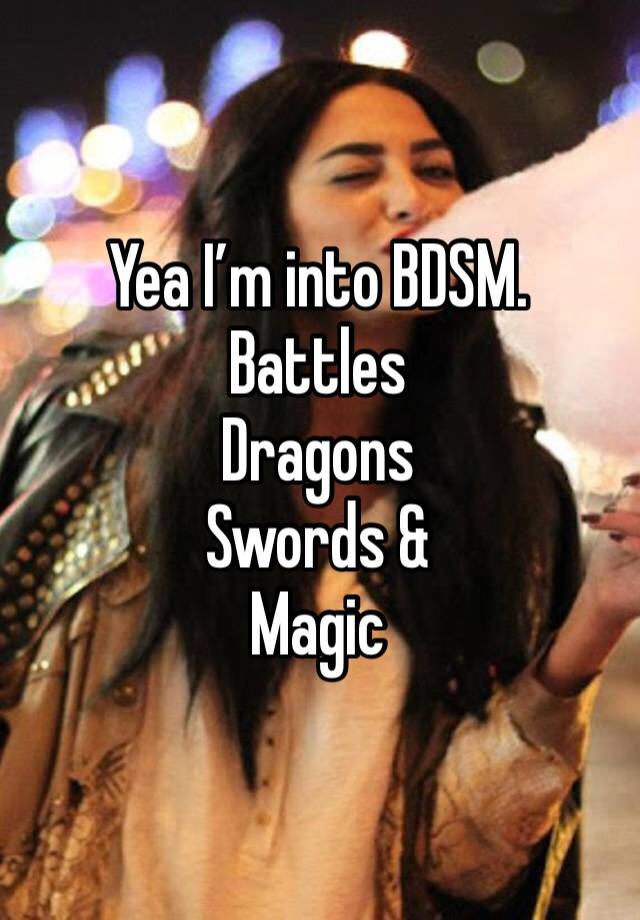 Yea I’m into BDSM. 
Battles 
Dragons 
Swords &
Magic