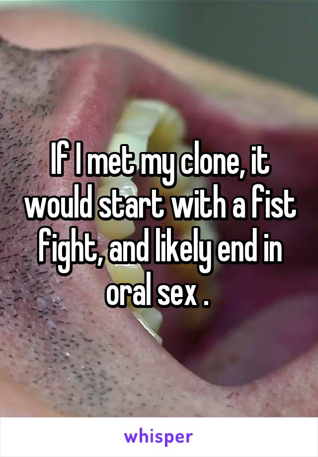 If I met my clone, it would start with a fist fight, and likely end in oral sex . 