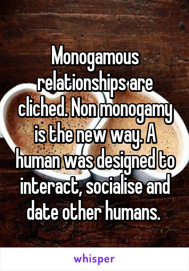 Monogamous relationships are cliched. Non monogamy is the new way. A human was designed to interact, socialise and date other humans. 