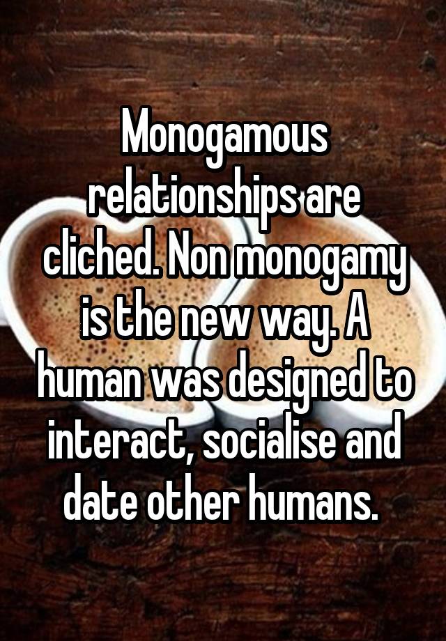 Monogamous relationships are cliched. Non monogamy is the new way. A human was designed to interact, socialise and date other humans. 