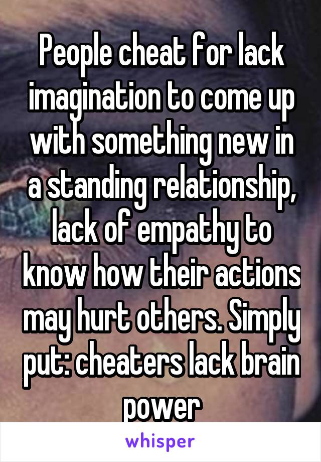 People cheat for lack imagination to come up with something new in a standing relationship, lack of empathy to know how their actions may hurt others. Simply put: cheaters lack brain power