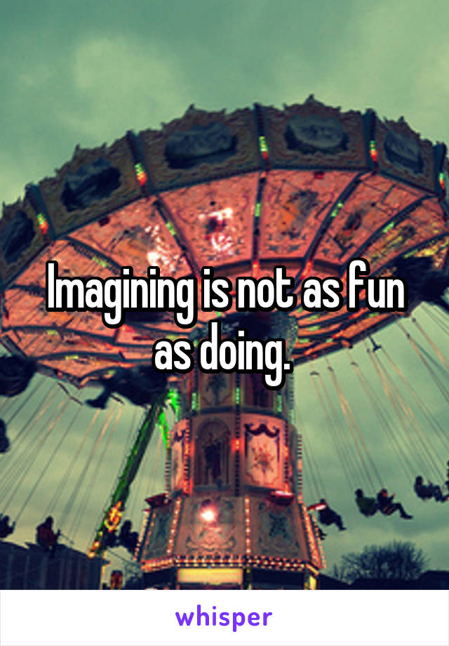 Imagining is not as fun as doing. 