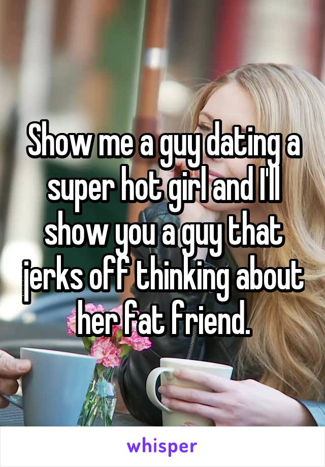 Show me a guy dating a super hot girl and I'll show you a guy that jerks off thinking about her fat friend.