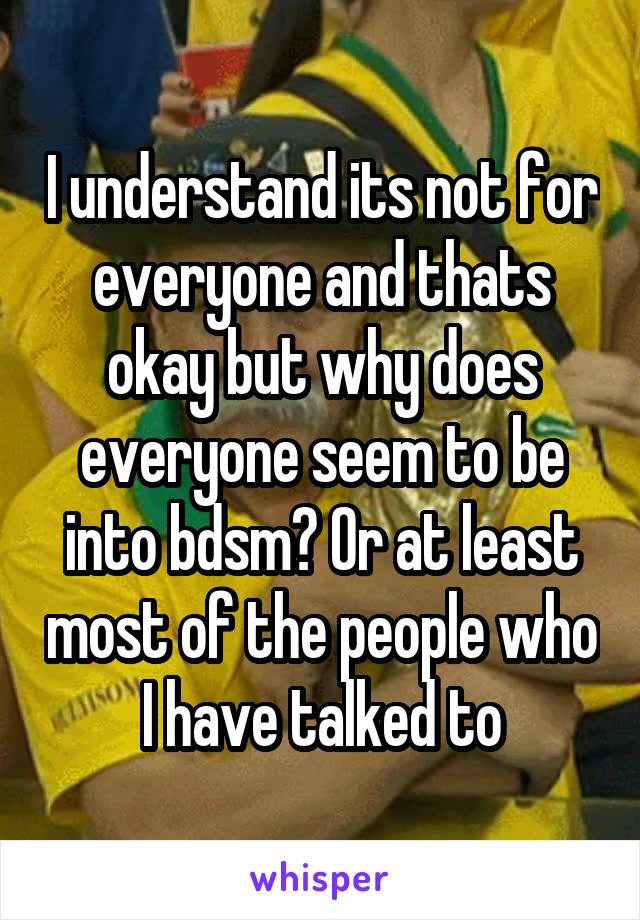 I understand its not for everyone and thats okay but why does everyone seem to be into bdsm? Or at least most of the people who I have talked to