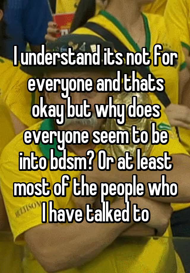 I understand its not for everyone and thats okay but why does everyone seem to be into bdsm? Or at least most of the people who I have talked to