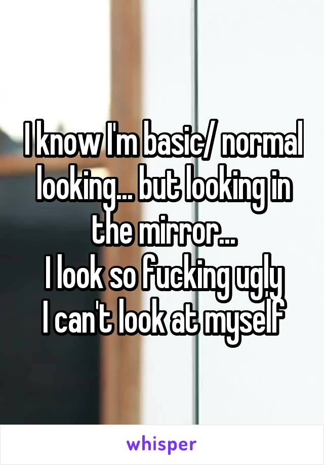 I know I'm basic/ normal looking... but looking in the mirror...
I look so fucking ugly
I can't look at myself