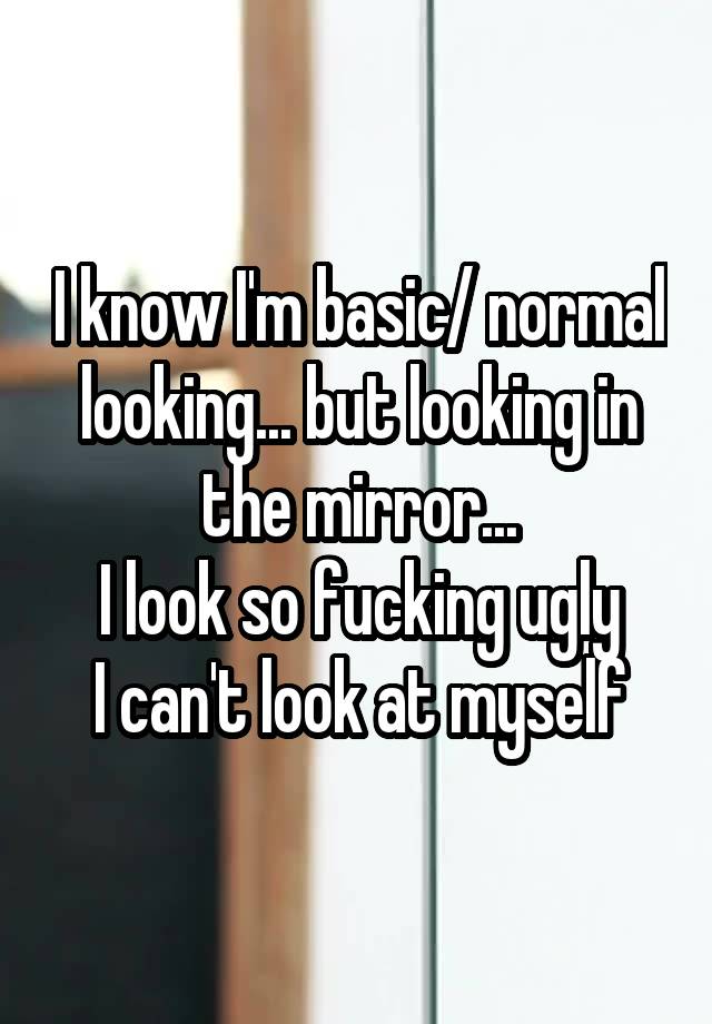 I know I'm basic/ normal looking... but looking in the mirror...
I look so fucking ugly
I can't look at myself