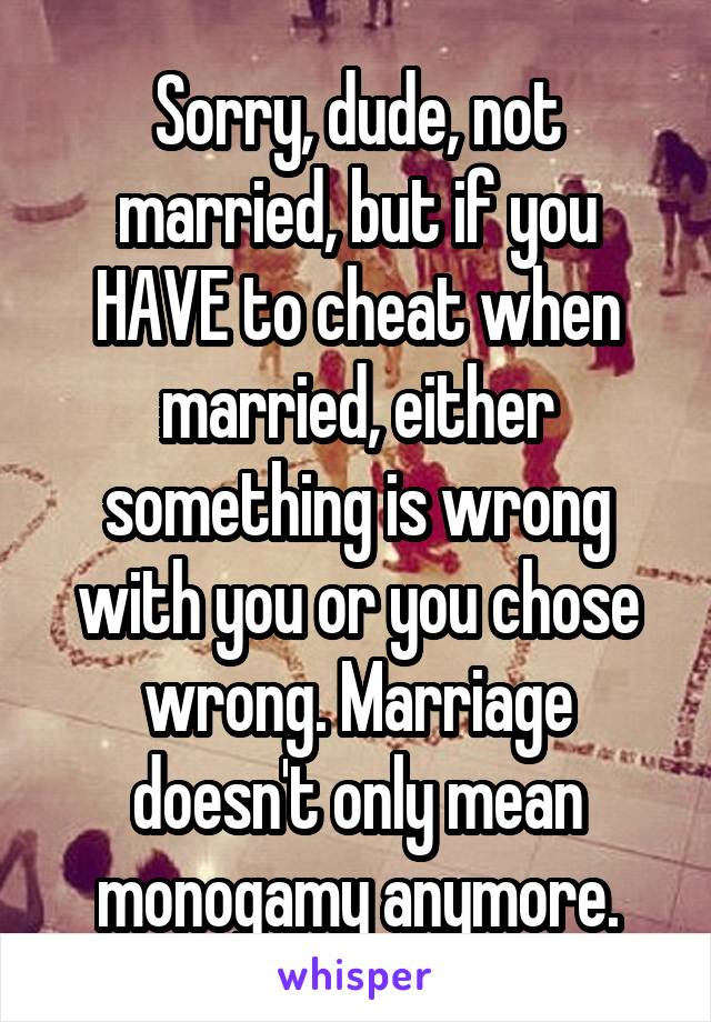 Sorry, dude, not married, but if you HAVE to cheat when married, either something is wrong with you or you chose wrong. Marriage doesn't only mean monogamy anymore.