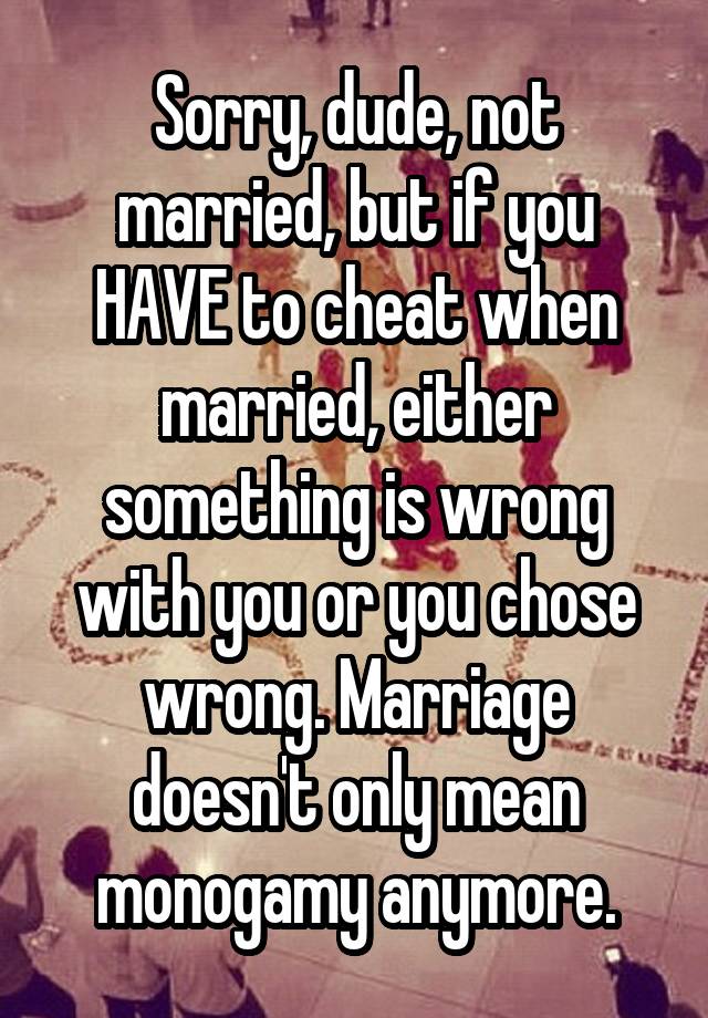 Sorry, dude, not married, but if you HAVE to cheat when married, either something is wrong with you or you chose wrong. Marriage doesn't only mean monogamy anymore.