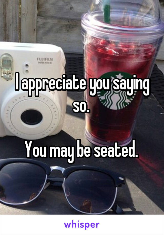 I appreciate you saying so. 

You may be seated. 