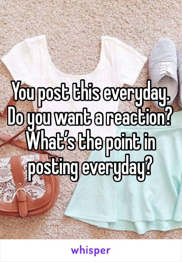 You post this everyday. Do you want a reaction? What’s the point in posting everyday? 