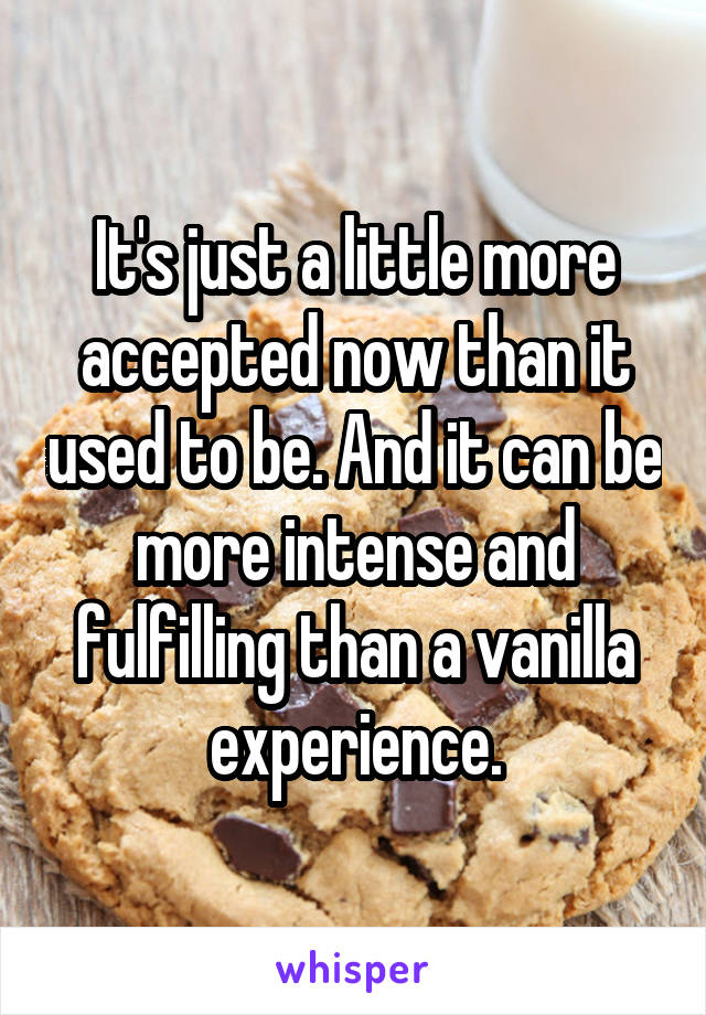 It's just a little more accepted now than it used to be. And it can be more intense and fulfilling than a vanilla experience.