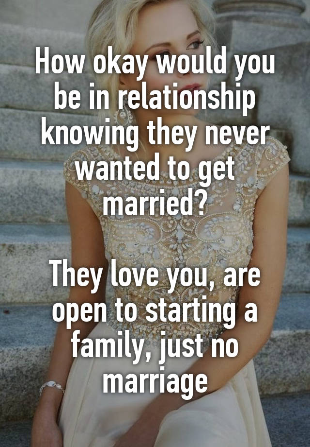 How okay would you be in relationship knowing they never wanted to get married?

They love you, are open to starting a family, just no marriage