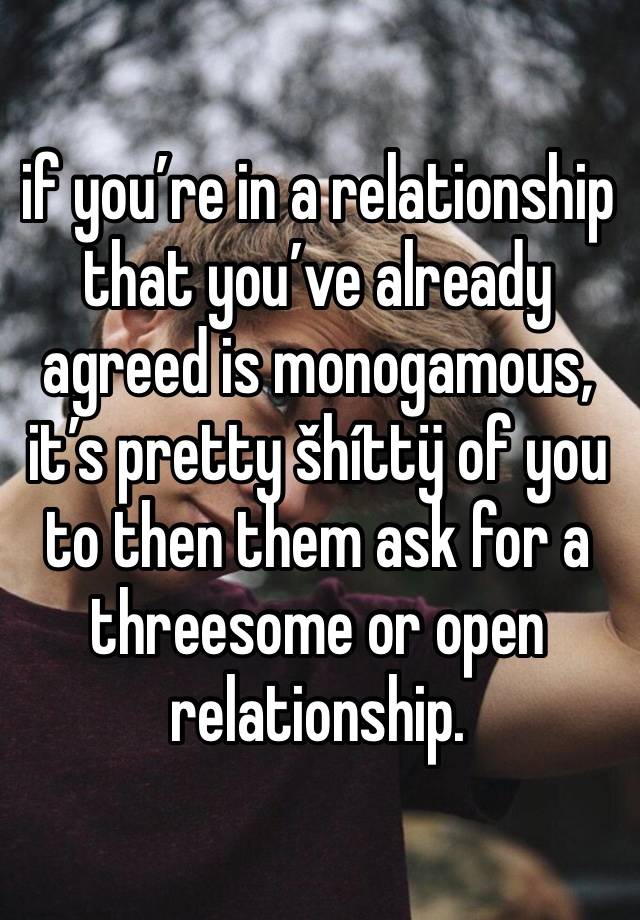 if you’re in a relationship that you’ve already agreed is monogamous, it’s pretty šhíttÿ of you to then them ask for a threesome or open relationship.