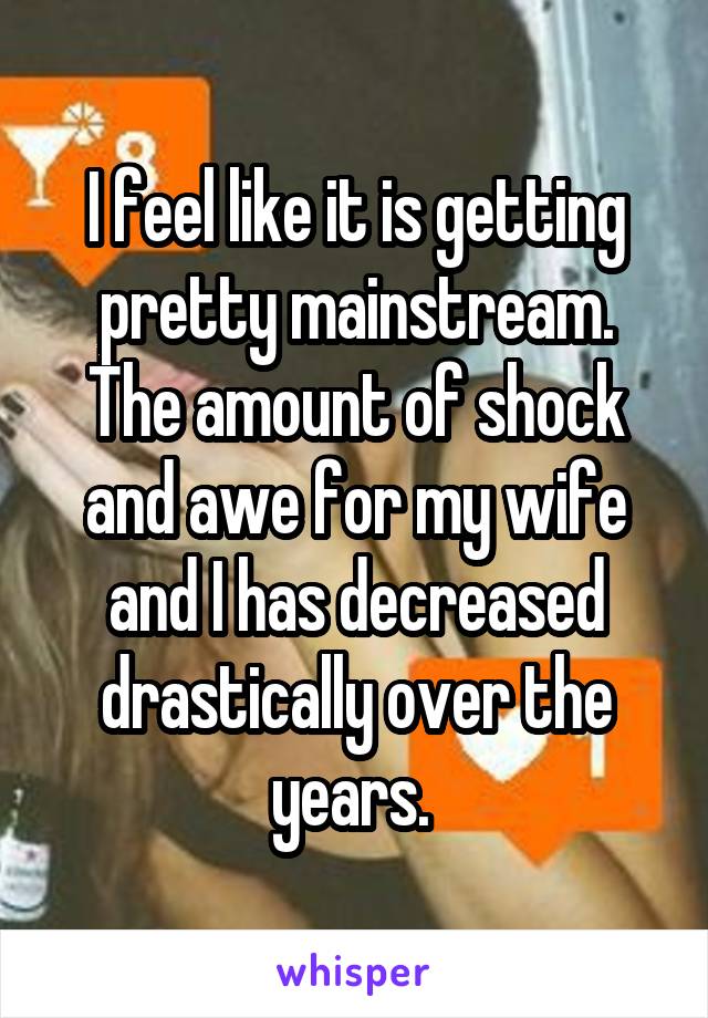 I feel like it is getting pretty mainstream. The amount of shock and awe for my wife and I has decreased drastically over the years. 