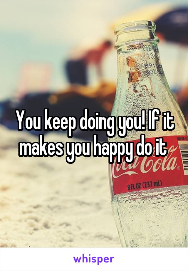 You keep doing you! If it makes you happy do it 