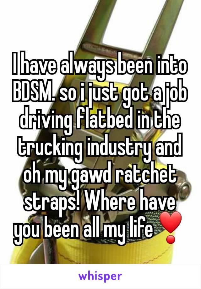 I have always been into BDSM. so i just got a job driving flatbed in the trucking industry and oh my gawd ratchet straps! Where have you been all my life❣