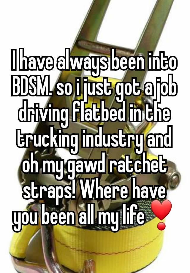 I have always been into BDSM. so i just got a job driving flatbed in the trucking industry and oh my gawd ratchet straps! Where have you been all my life❣