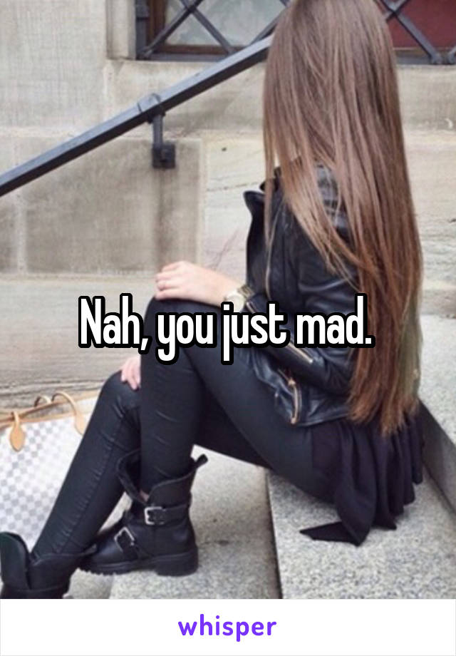 Nah, you just mad. 