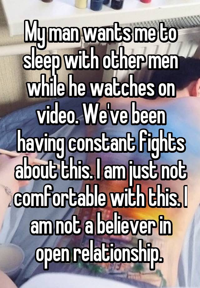 My man wants me to sleep with other men while he watches on video. We've been having constant fights about this. I am just not comfortable with this. I am not a believer in open relationship. 