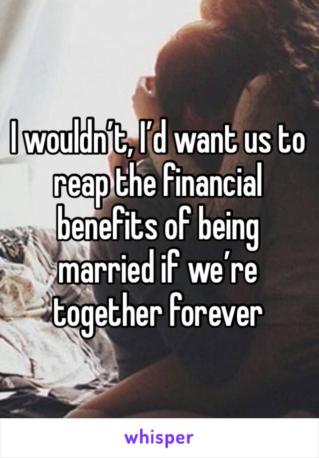 I wouldn’t, I’d want us to reap the financial benefits of being married if we’re together forever