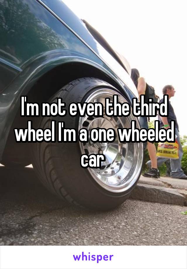 I'm not even the third wheel I'm a one wheeled car 