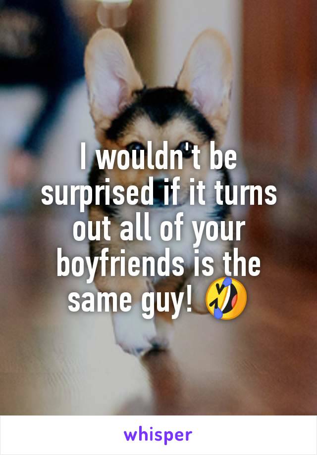 I wouldn't be surprised if it turns out all of your boyfriends is the same guy! 🤣